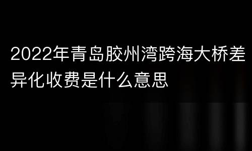 2022年青岛胶州湾跨海大桥差异化收费是什么意思