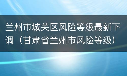 兰州市城关区风险等级最新下调（甘肃省兰州市风险等级）
