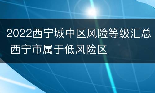 2022西宁城中区风险等级汇总 西宁市属于低风险区