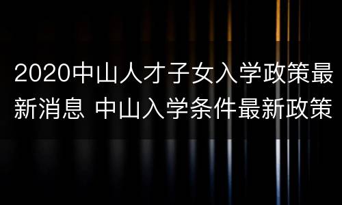 2020中山人才子女入学政策最新消息 中山入学条件最新政策2020