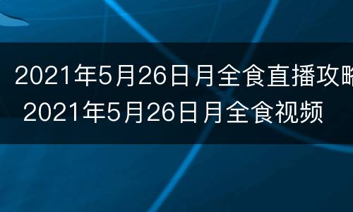 2021年5月26日月全食直播攻略 2021年5月26日月全食视频