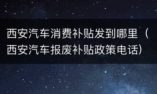 西安汽车消费补贴发到哪里（西安汽车报废补贴政策电话）