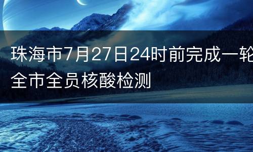 珠海市7月27日24时前完成一轮全市全员核酸检测