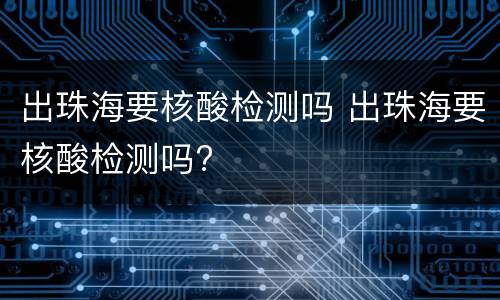 出珠海要核酸检测吗 出珠海要核酸检测吗?