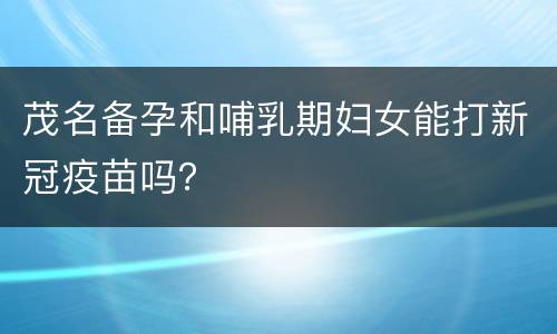 茂名备孕和哺乳期妇女能打新冠疫苗吗？