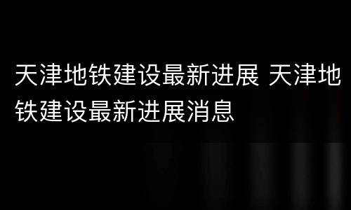 天津地铁建设最新进展 天津地铁建设最新进展消息