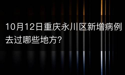 10月12日重庆永川区新增病例去过哪些地方？