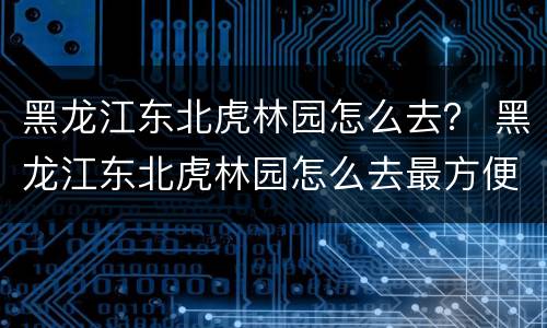 黑龙江东北虎林园怎么去？ 黑龙江东北虎林园怎么去最方便