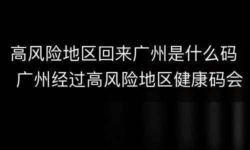 高风险地区回来广州是什么码 广州经过高风险地区健康码会变吗