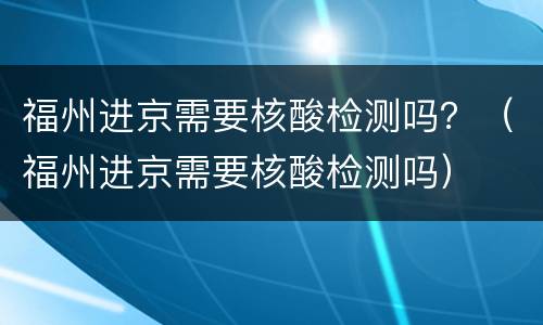 福州进京需要核酸检测吗？（福州进京需要核酸检测吗）