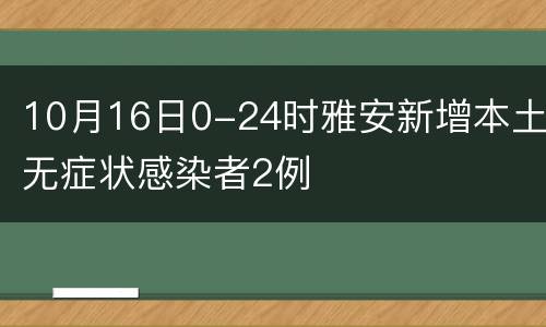 10月16日0-24时雅安新增本土无症状感染者2例