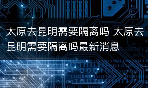 太原去昆明需要隔离吗 太原去昆明需要隔离吗最新消息