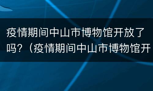 疫情期间中山市博物馆开放了吗?（疫情期间中山市博物馆开放了吗现在）