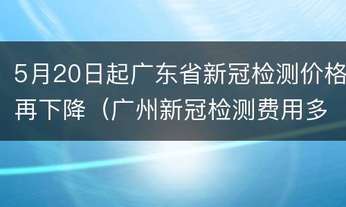 5月20日起广东省新冠检测价格再下降（广州新冠检测费用多少）