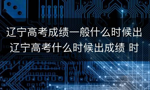 辽宁高考成绩一般什么时候出 辽宁高考什么时候出成绩 时间