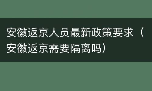 安徽返京人员最新政策要求（安徽返京需要隔离吗）