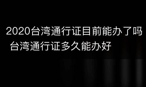 2020台湾通行证目前能办了吗 台湾通行证多久能办好