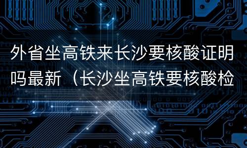 外省坐高铁来长沙要核酸证明吗最新（长沙坐高铁要核酸检测嘛）