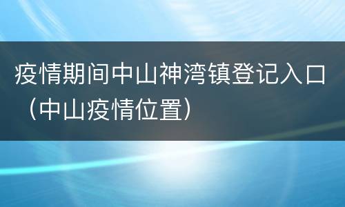 疫情期间中山神湾镇登记入口（中山疫情位置）
