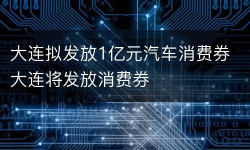大连拟发放1亿元汽车消费券 大连将发放消费券