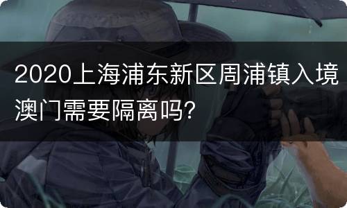 2020上海浦东新区周浦镇入境澳门需要隔离吗？