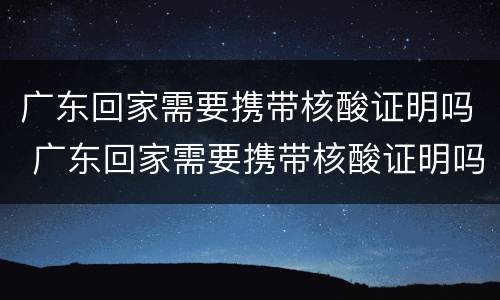 广东回家需要携带核酸证明吗 广东回家需要携带核酸证明吗最新