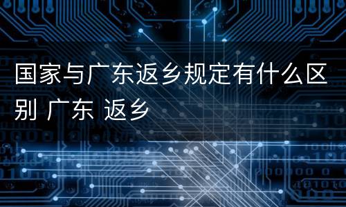 国家与广东返乡规定有什么区别 广东 返乡