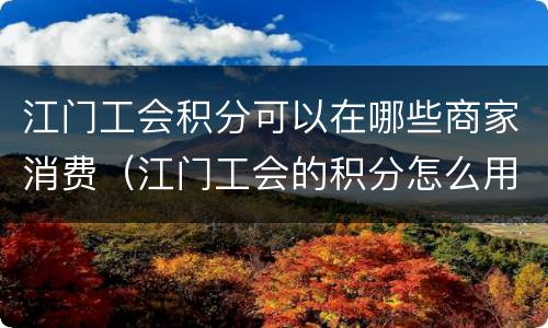 江门工会积分可以在哪些商家消费（江门工会的积分怎么用）