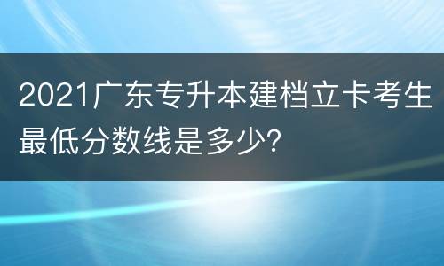 2021广东专升本建档立卡考生最低分数线是多少？