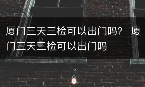 厦门三天三检可以出门吗？ 厦门三天三检可以出门吗