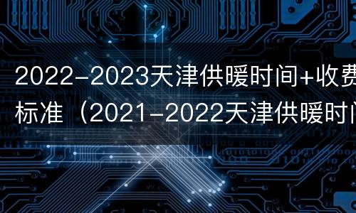 2022-2023天津供暖时间+收费标准（2021-2022天津供暖时间）