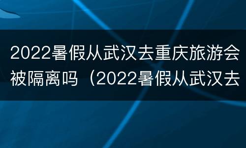 2022暑假从武汉去重庆旅游会被隔离吗（2022暑假从武汉去重庆旅游会被隔离吗）