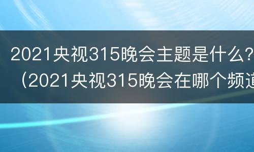 2021央视315晚会主题是什么？（2021央视315晚会在哪个频道播出）