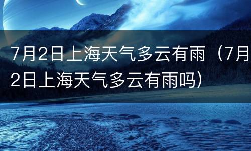 7月2日上海天气多云有雨（7月2日上海天气多云有雨吗）