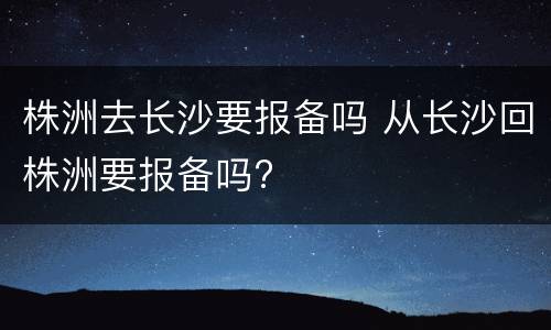 株洲去长沙要报备吗 从长沙回株洲要报备吗?