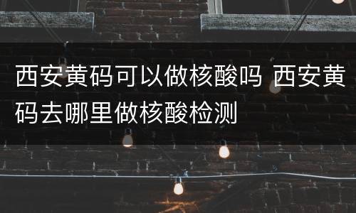 西安黄码可以做核酸吗 西安黄码去哪里做核酸检测
