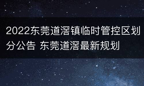 2022东莞道滘镇临时管控区划分公告 东莞道滘最新规划