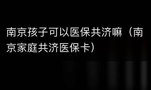 南京孩子可以医保共济嘛（南京家庭共济医保卡）