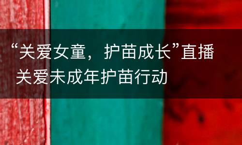 “关爱女童，护苗成长”直播 关爱未成年护苗行动