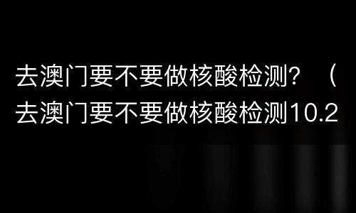 去澳门要不要做核酸检测？（去澳门要不要做核酸检测10.2）