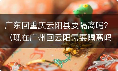 广东回重庆云阳县要隔离吗？（现在广州回云阳需要隔离吗）