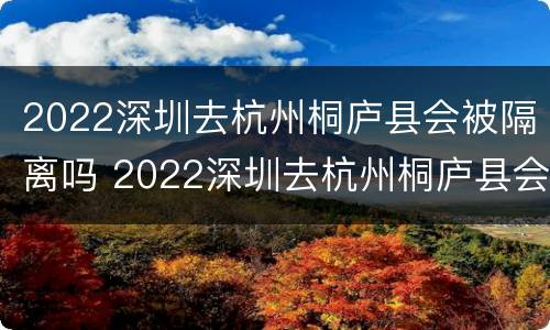 2022深圳去杭州桐庐县会被隔离吗 2022深圳去杭州桐庐县会被隔离吗今天
