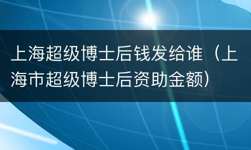 上海超级博士后钱发给谁（上海市超级博士后资助金额）