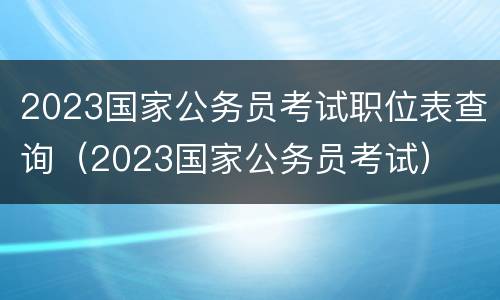 2023国家公务员考试职位表查询（2023国家公务员考试）