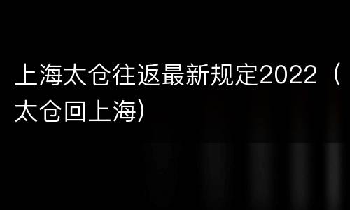 上海太仓往返最新规定2022（太仓回上海）