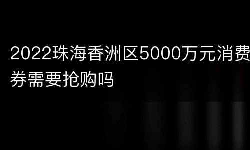 2022珠海香洲区5000万元消费券需要抢购吗