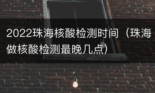 2022珠海核酸检测时间（珠海做核酸检测最晚几点）