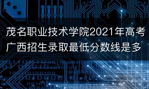茂名职业技术学院2021年高考广西招生录取最低分数线是多少？