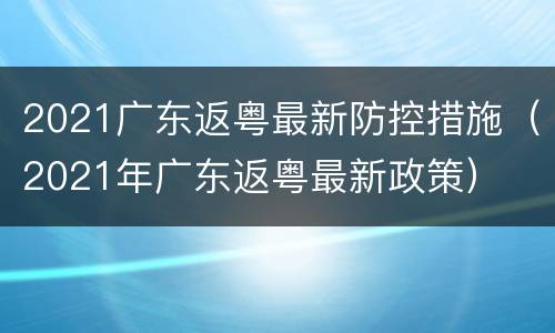 2021广东返粤最新防控措施（2021年广东返粤最新政策）