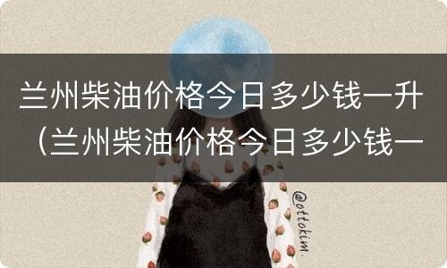 兰州柴油价格今日多少钱一升（兰州柴油价格今日多少钱一升）